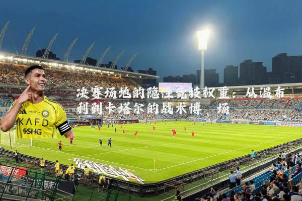 决赛场地的隐性竞技权重:从温布利到卡塔尔的战术博弈场